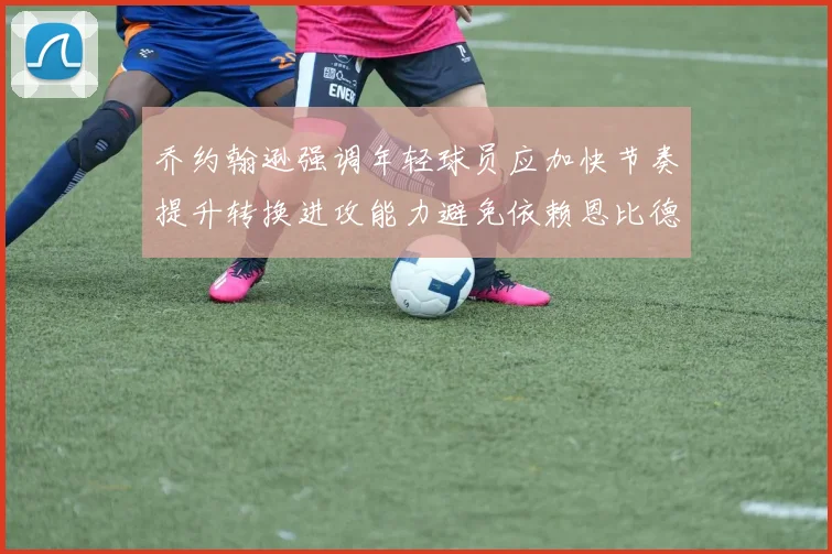 乔约翰逊强调年轻球员应加快节奏提升转换进攻能力避免依赖恩比德阵地战