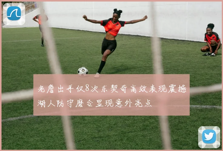 老詹出手仅8次东契奇高效表现震撼湖人防守磨合显现意外亮点