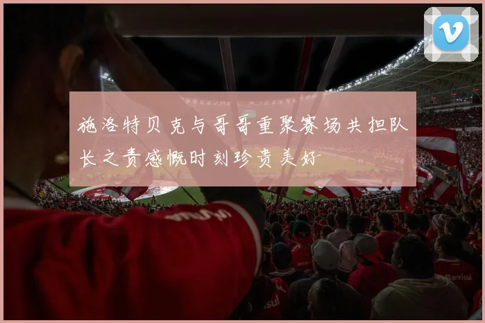 施洛特贝克与哥哥重聚赛场共担队长之责感慨时刻珍贵美好