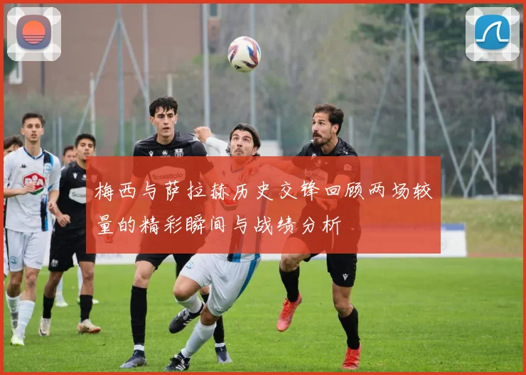 梅西与萨拉赫历史交锋回顾两场较量的精彩瞬间与战绩分析