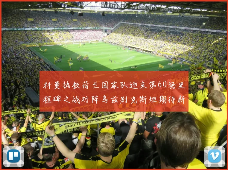 科曼执教荷兰国家队迎来第60场里程碑之战对阵乌兹别克斯坦期待新突破