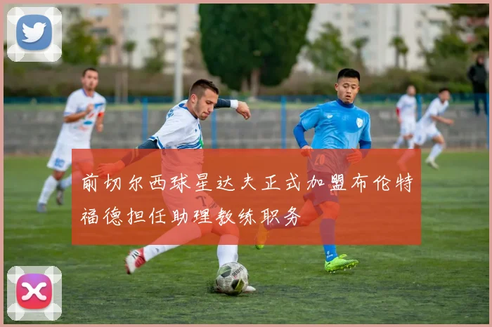 前切尔西球星达夫正式加盟布伦特福德担任助理教练职务