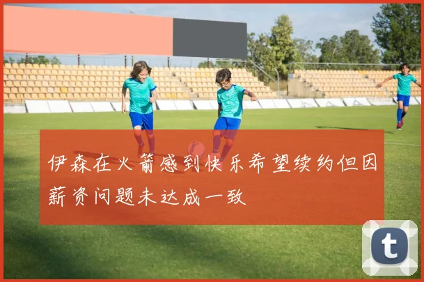 伊森在火箭感到快乐希望续约但因薪资问题未达成一致
