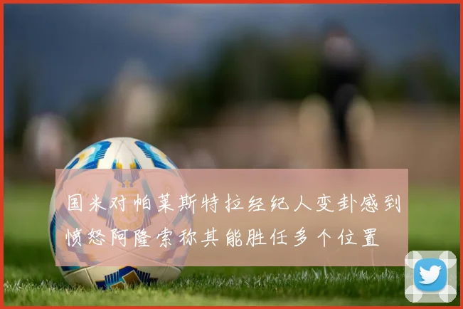 国米对帕莱斯特拉经纪人变卦感到愤怒阿隆索称其能胜任多个位置