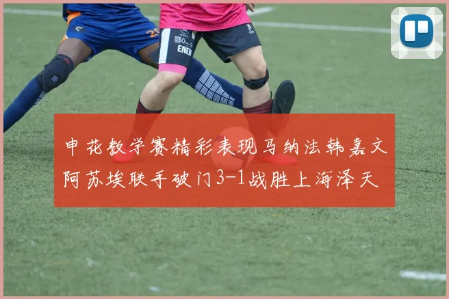 申花教学赛精彩表现马纳法韩嘉文阿苏埃联手破门3-1战胜上海泽天