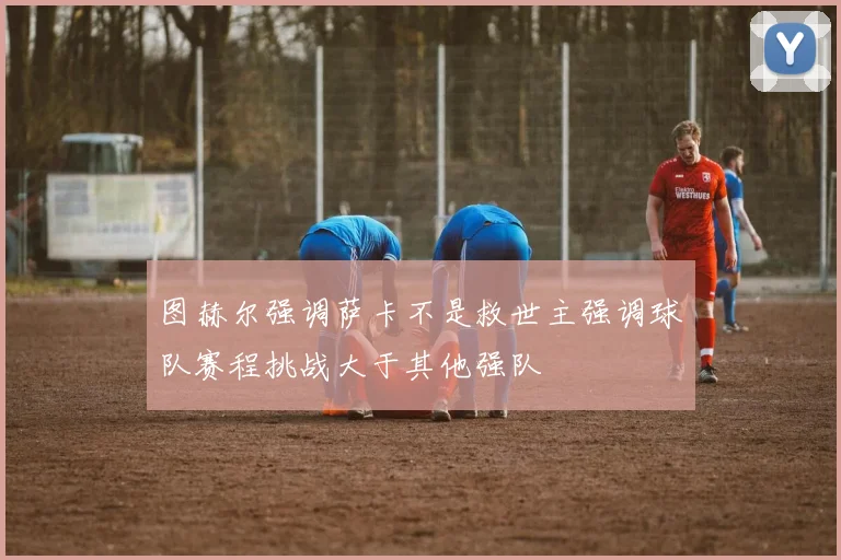 图赫尔强调萨卡不是救世主强调球队赛程挑战大于其他强队