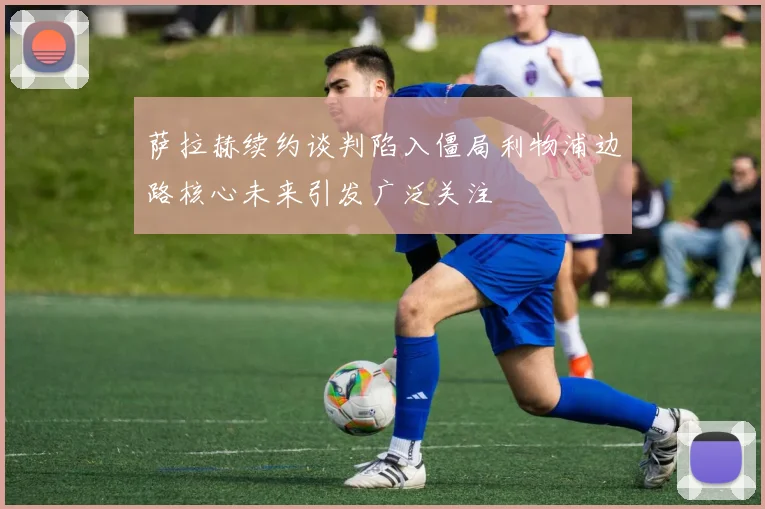 萨拉赫续约谈判陷入僵局利物浦边路核心未来引发广泛关注