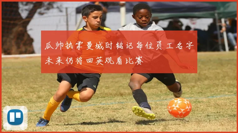 瓜帅执掌曼城时铭记每位员工名字未来仍将回英观看比赛