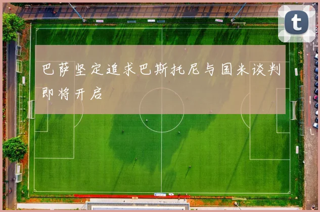巴萨坚定追求巴斯托尼与国米谈判即将开启