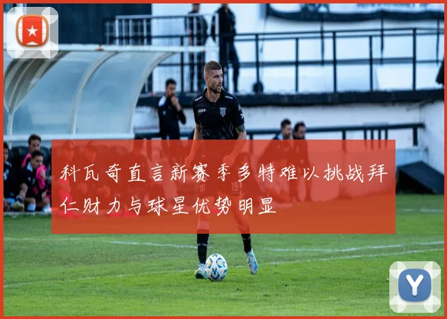 科瓦奇直言新赛季多特难以挑战拜仁财力与球星优势明显