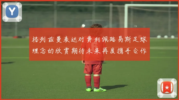 格列兹曼表达对费利佩路易斯足球理念的欣赏期待未来再度携手合作