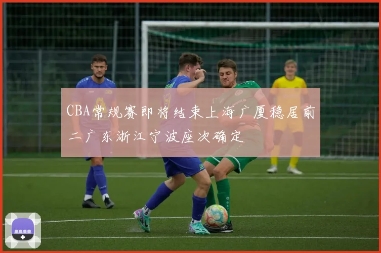 CBA常规赛即将结束上海广厦稳居前二广东浙江宁波座次确定