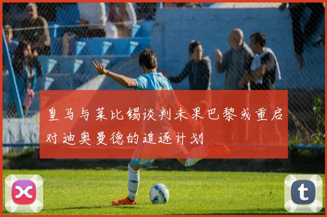 皇马与莱比锡谈判未果巴黎或重启对迪奥曼德的追逐计划
