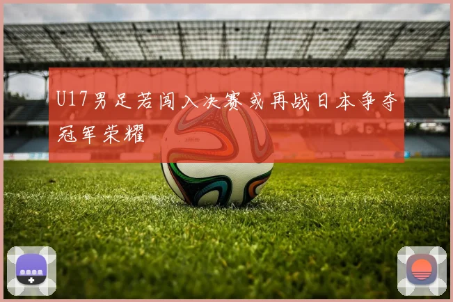 U17男足若闯入决赛或再战日本争夺冠军荣耀