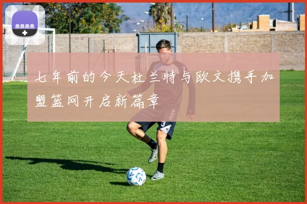 七年前的今天杜兰特与欧文携手加盟篮网开启新篇章