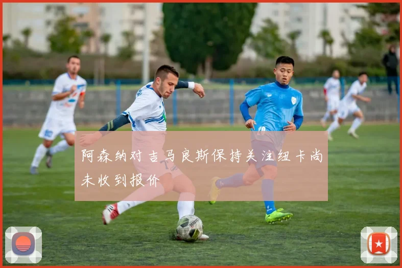 阿森纳对吉马良斯保持关注纽卡尚未收到报价