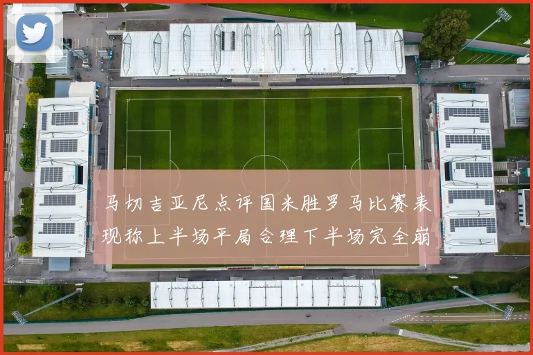 马切吉亚尼点评国米胜罗马比赛表现称上半场平局合理下半场完全崩溃