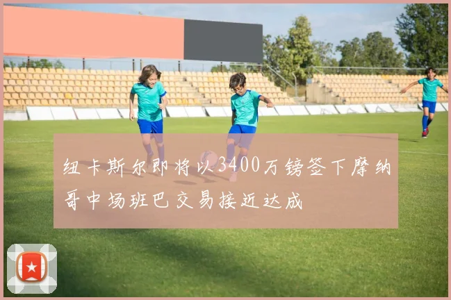 纽卡斯尔即将以3400万镑签下摩纳哥中场班巴交易接近达成