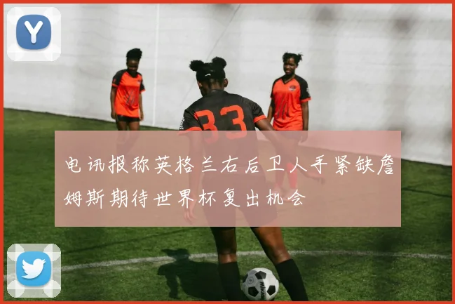 电讯报称英格兰右后卫人手紧缺詹姆斯期待世界杯复出机会