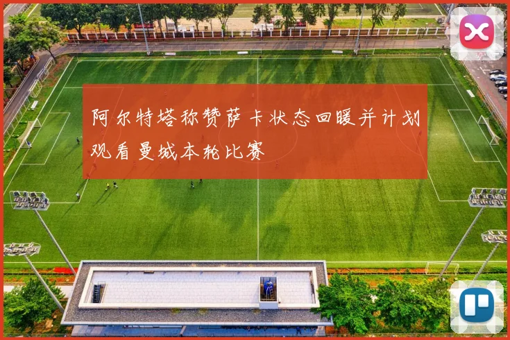 阿尔特塔称赞萨卡状态回暖并计划观看曼城本轮比赛
