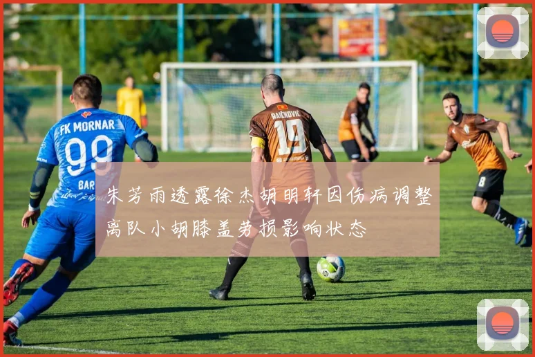 朱芳雨透露徐杰胡明轩因伤病调整离队小胡膝盖劳损影响状态