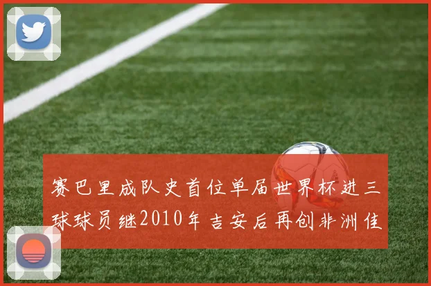 赛巴里成队史首位单届世界杯进三球球员继2010年吉安后再创非洲佳绩