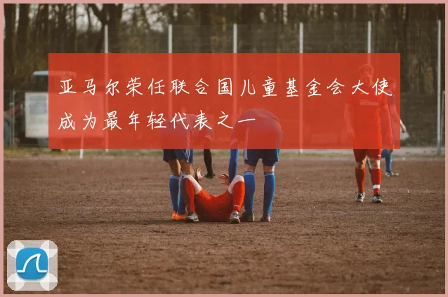亚马尔荣任联合国儿童基金会大使成为最年轻代表之一