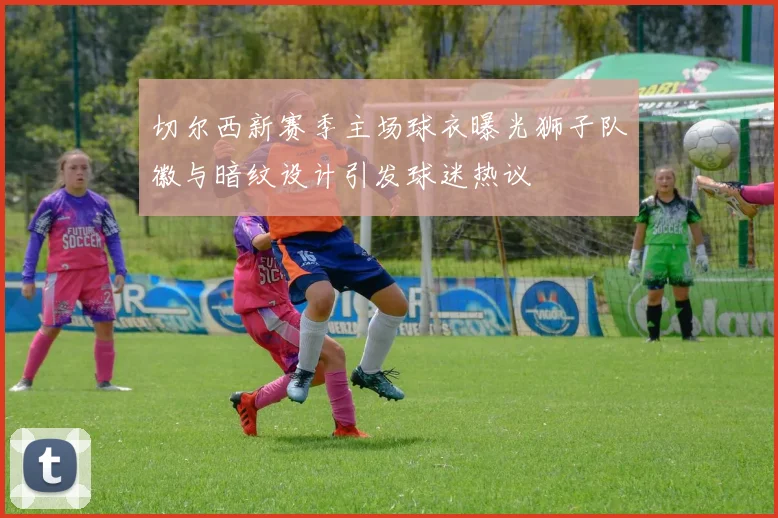 切尔西新赛季主场球衣曝光狮子队徽与暗纹设计引发球迷热议