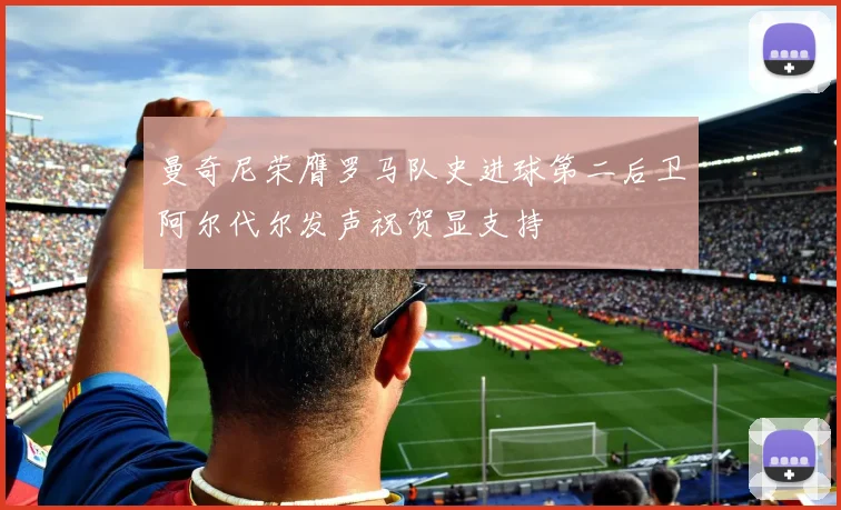 曼奇尼荣膺罗马队史进球第二后卫阿尔代尔发声祝贺显支持