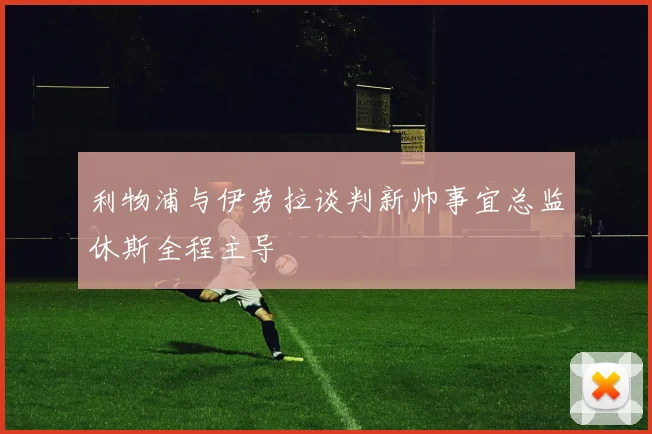 利物浦与伊劳拉谈判新帅事宜总监休斯全程主导