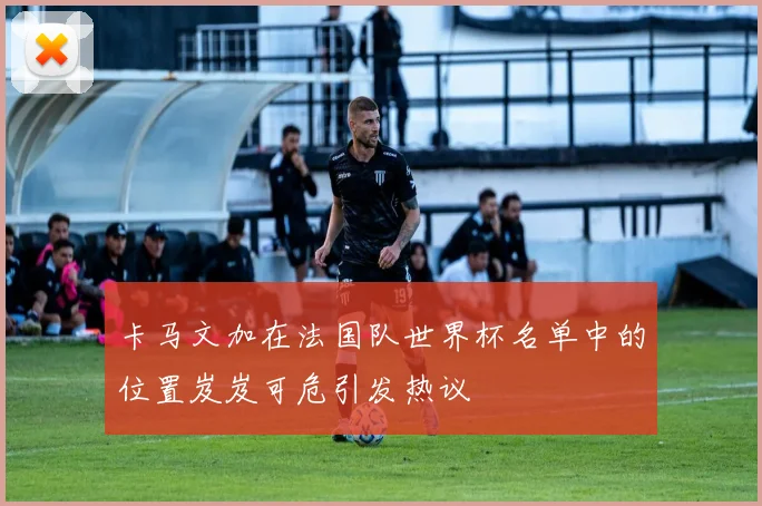 卡马文加在法国队世界杯名单中的位置岌岌可危引发热议