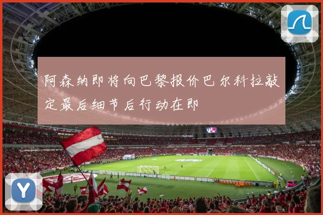 阿森纳即将向巴黎报价巴尔科拉敲定最后细节后行动在即
