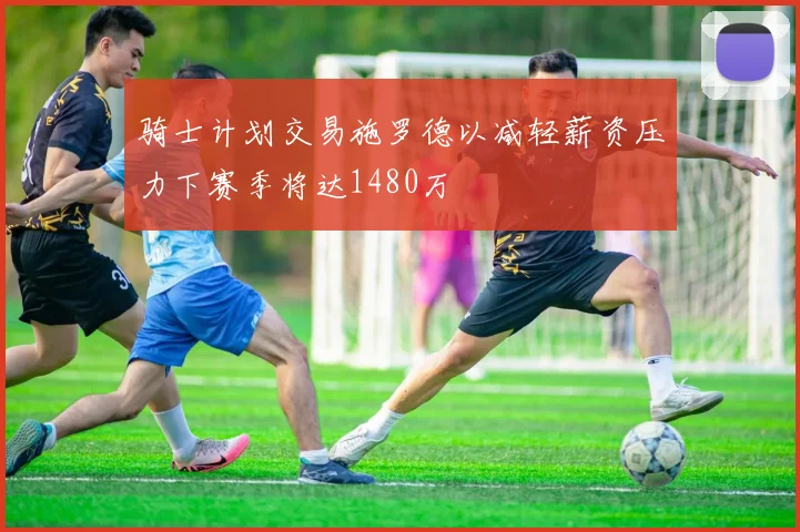 骑士计划交易施罗德以减轻薪资压力下赛季将达1480万