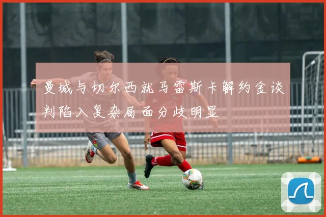 曼城与切尔西就马雷斯卡解约金谈判陷入复杂局面分歧明显