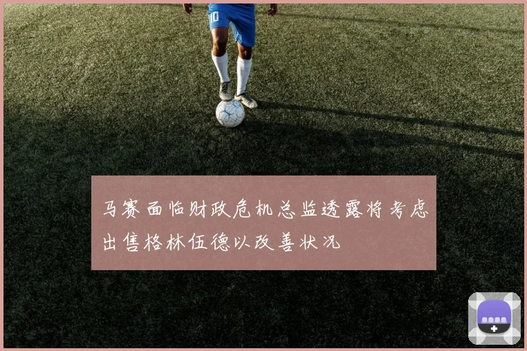 马赛面临财政危机总监透露将考虑出售格林伍德以改善状况