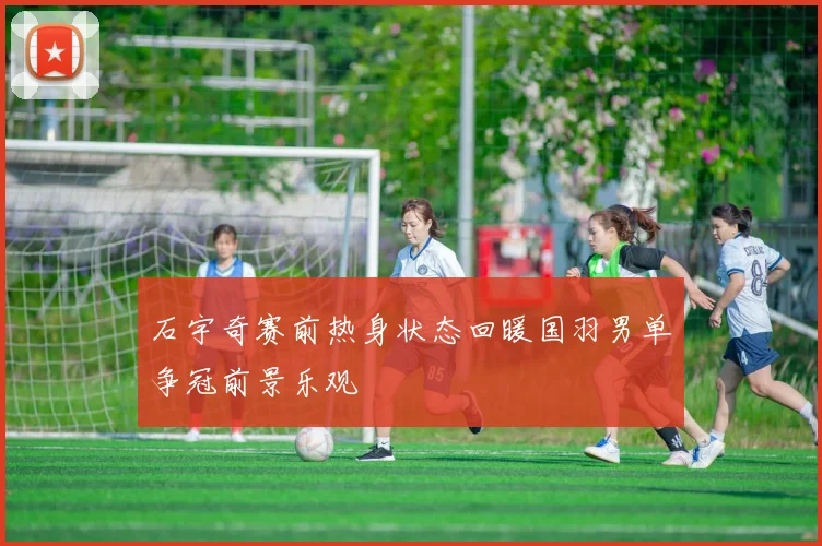 石宇奇赛前热身状态回暖国羽男单争冠前景乐观