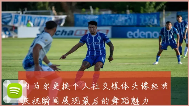内马尔更换个人社交媒体头像经典庆祝瞬间展现最后的舞蹈魅力