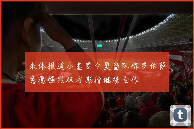 米体报道小基恩今夏留队佛罗伦萨意愿强烈双方期待继续合作