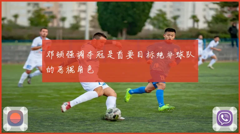 邓顿强调夺冠是首要目标绝非球队的恶棍角色