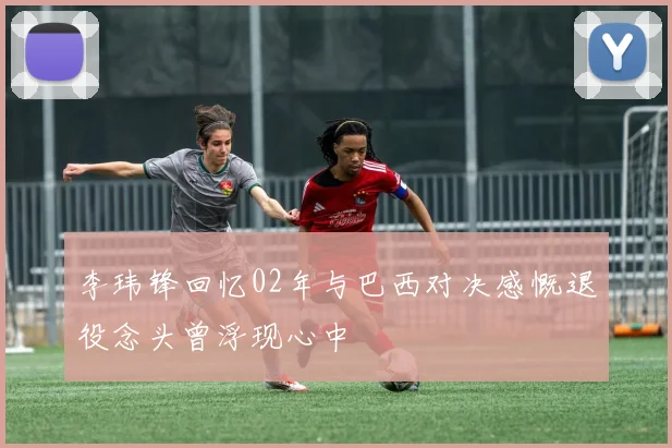 李玮锋回忆02年与巴西对决感慨退役念头曾浮现心中