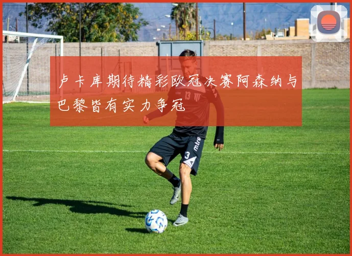 卢卡库期待精彩欧冠决赛阿森纳与巴黎皆有实力争冠