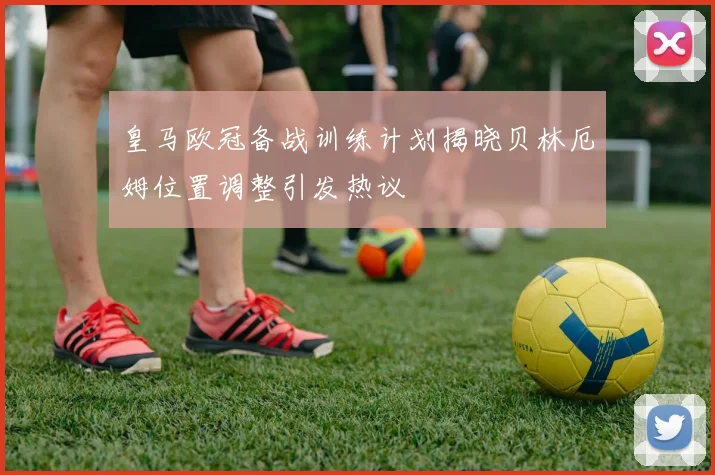 皇马欧冠备战训练计划揭晓贝林厄姆位置调整引发热议