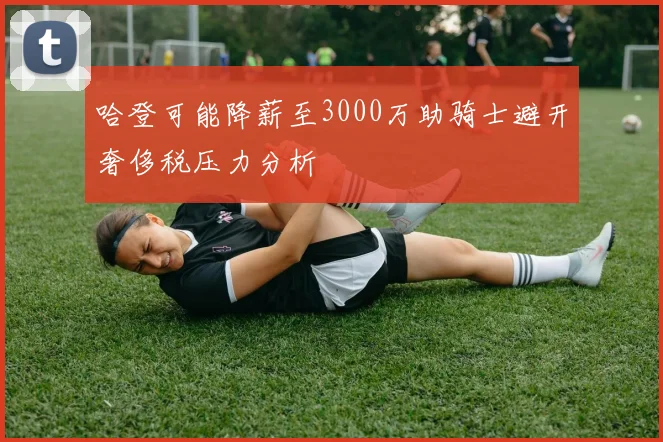 哈登可能降薪至3000万助骑士避开奢侈税压力分析